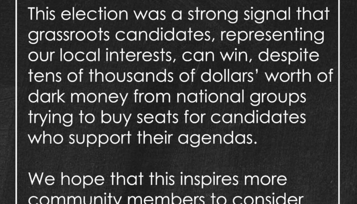 This election was a strong signal that grassroots candidates, representing our local interests, can win, despite tens of thousands of dollars’ worth of dark money from national groups trying to buy seats for candidates who support their agendas. We hope that this inspires more community members to consider running for school board next April.