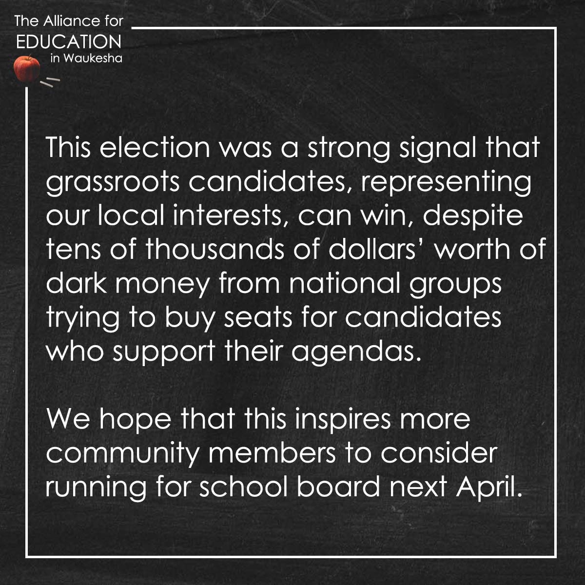 This election was a strong signal that grassroots candidates, representing our local interests, can win, despite tens of thousands of dollars’ worth of dark money from national groups trying to buy seats for candidates who support their agendas. We hope that this inspires more community members to consider running for school board next April.