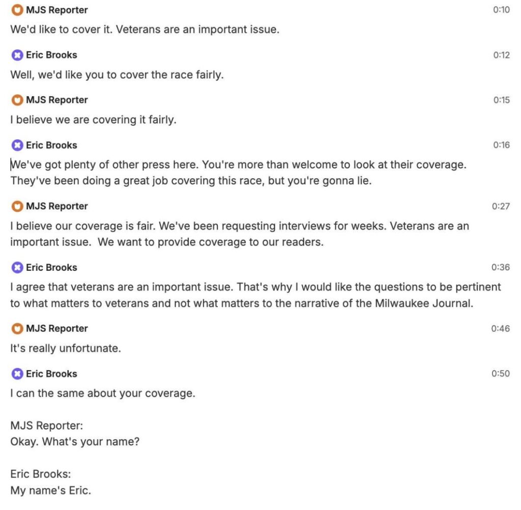 MJS Reporter: We'd like to cover it. Veterans are an important issue. Brooks: Well, we'd like you to cover the race fairly. MJS Reporter: I believe we are covering it fairly. Brooks: We've got plenty of other press here. You're more than welcome to look at their coverage. They've been doing a great job covering this race, but you're gonna lie. MJS Reporter: I believe our coverage is fair. We've been requesting interviews for weeks. Veterans are an important issue. We want to provide coverage to our readers. Brooks: I agree that veterans are an important issue. That's why I would like the questions to be pertinent to what matters to veterans and not what matters to the narrative of the Milwaukee Journal. MJS Reporter: It's really unfortunate. Brooks: I can say the same about your coverage. MJS Reporter: Okay, what's your name? Brooks: My name's Eric.